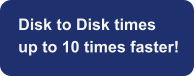 Disk to Disk times  up to 10 times faster!