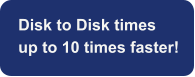 Disk to Disk times  up to 10 times faster!